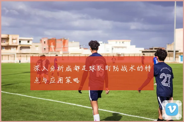 深入分析成都足球队盯防战术的特点与应用策略