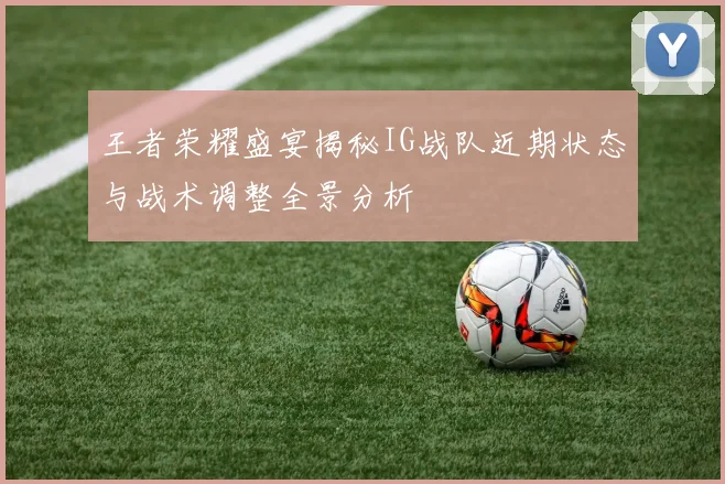 王者荣耀盛宴揭秘IG战队近期状态与战术调整全景分析