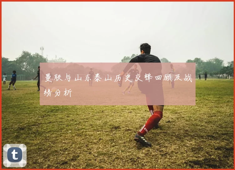 曼联与山东泰山历史交锋回顾及战绩分析