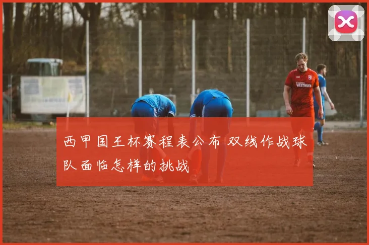 西甲国王杯赛程表公布 双线作战球队面临怎样的挑战