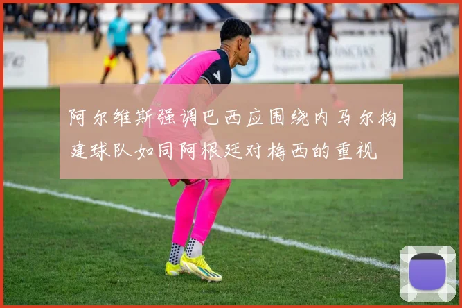 阿尔维斯强调巴西应围绕内马尔构建球队如同阿根廷对梅西的重视