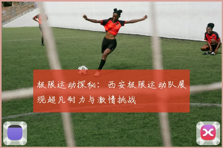 极限运动探秘：西安极限运动队展现超凡耐力与激情挑战