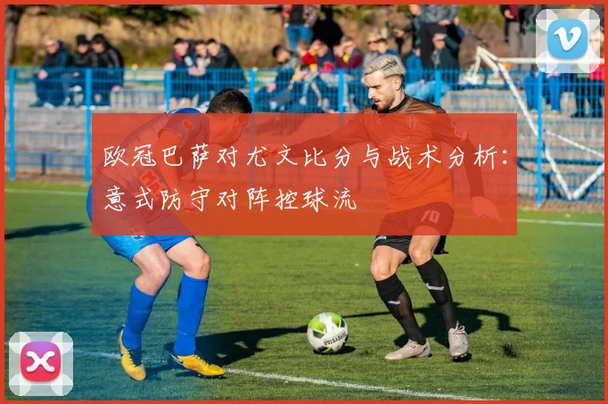 欧冠巴萨对尤文比分与战术分析：意式防守对阵控球流