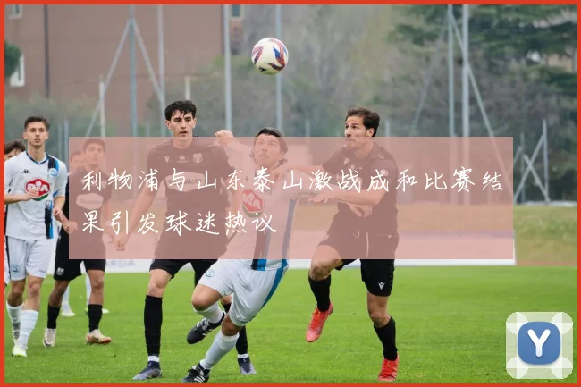 利物浦与山东泰山激战成和比赛结果引发球迷热议